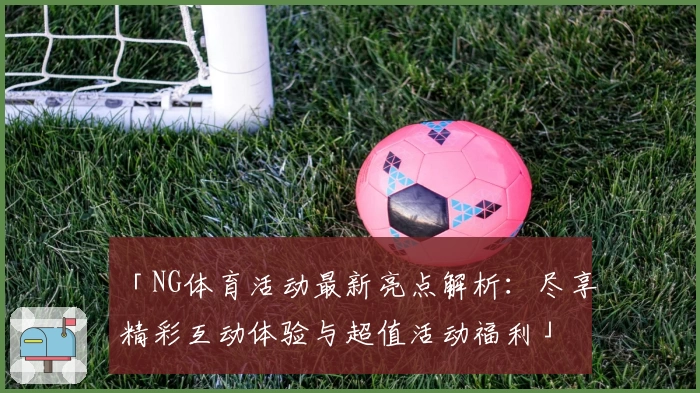 「NG体育活动最新亮点解析：尽享精彩互动体验与超值活动福利」