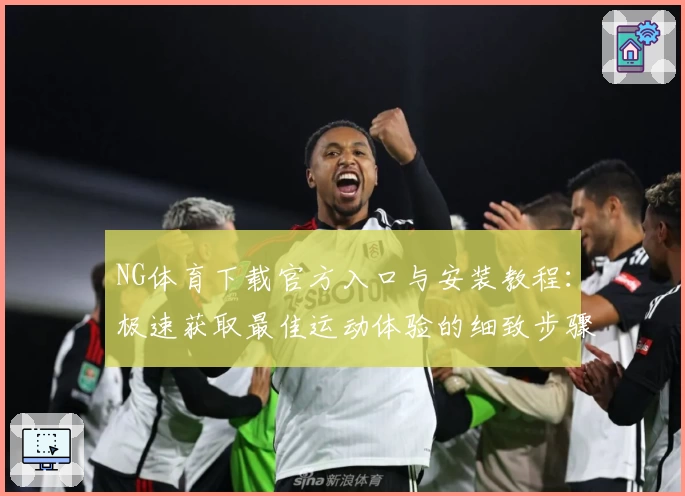 NG体育下载官方入口与安装教程：极速获取最佳运动体验的细致步骤