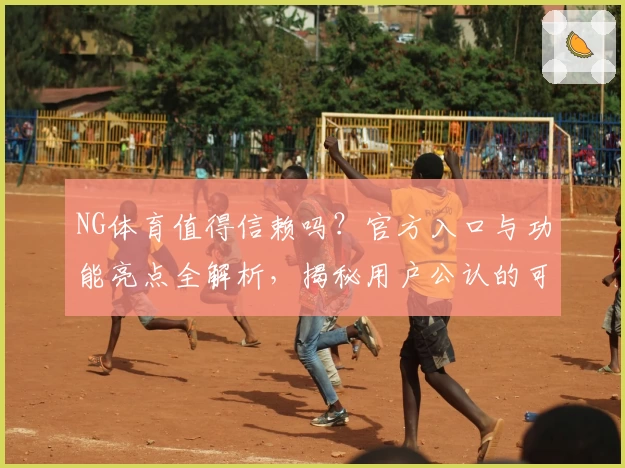 NG体育值得信赖吗？官方入口与功能亮点全解析，揭秘用户公认的可靠之选