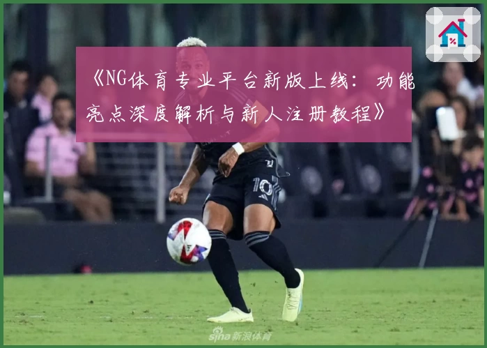 《NG体育专业平台新版上线：功能亮点深度解析与新人注册教程》