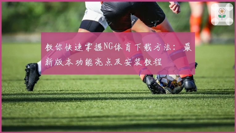 教你快速掌握NG体育下载方法：最新版本功能亮点及安装教程