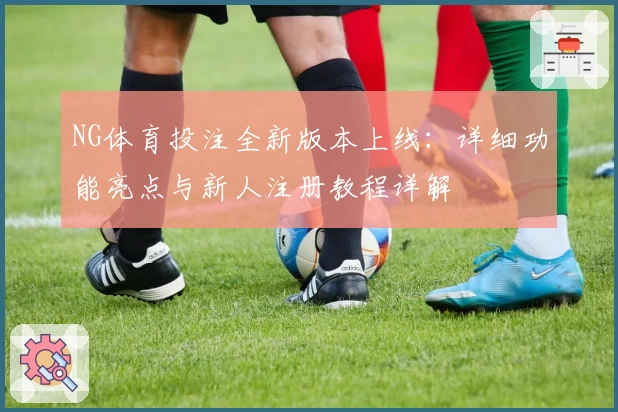 NG体育投注全新版本上线：详细功能亮点与新人注册教程详解