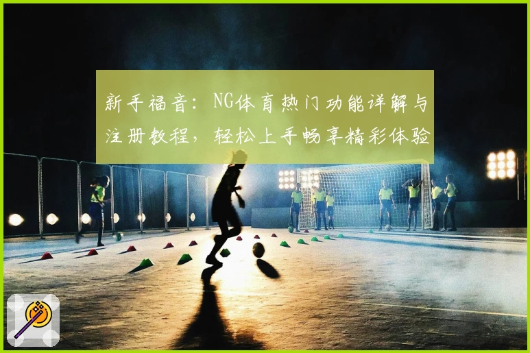 新手福音：NG体育热门功能详解与注册教程，轻松上手畅享精彩体验