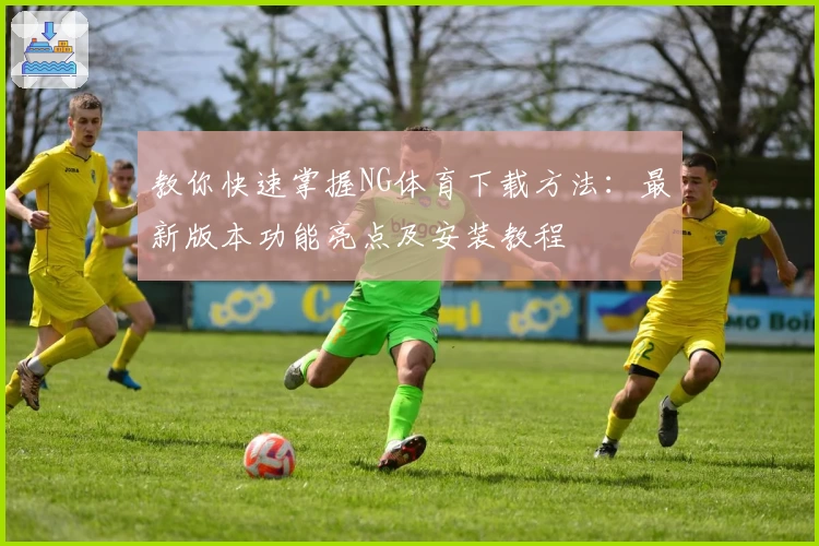 教你快速掌握NG体育下载方法：最新版本功能亮点及安装教程