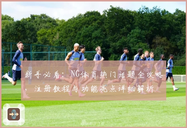 新手必看：NG体育热门话题全攻略，注册教程与功能亮点详细解析