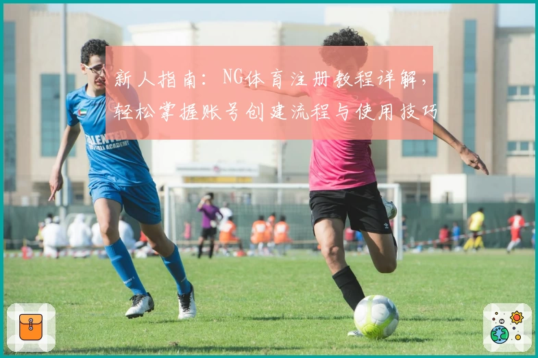 新人指南：NG体育注册教程详解，轻松掌握账号创建流程与使用技巧
